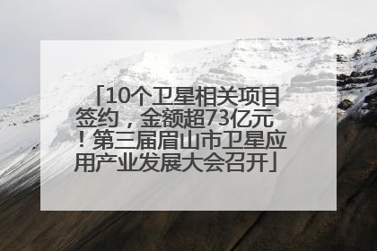 10个卫星相关项目签约，金额超73亿元！第三届眉山市卫星应用产业发展大会召开