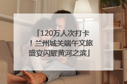 120万人次打卡！兰州城关端午文旅盛宴闪耀黄河之滨