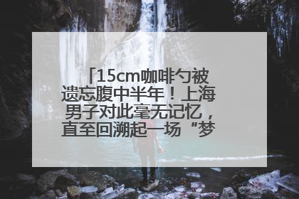 15cm咖啡勺被遗忘腹中半年！上海男子对此毫无记忆，直至回溯起一场“梦境”般的经历