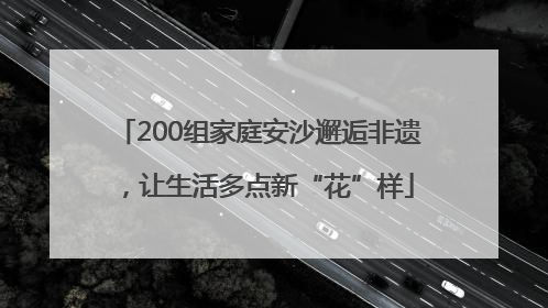 200组家庭安沙邂逅非遗，让生活多点新“花”样
