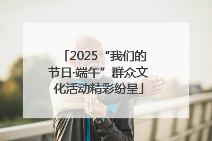 2025“我们的节日·端午”群众文化活动精彩纷呈