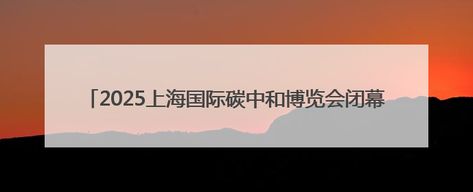 2025上海国际碳中和博览会闭幕，三天共接待各地参观团101个
