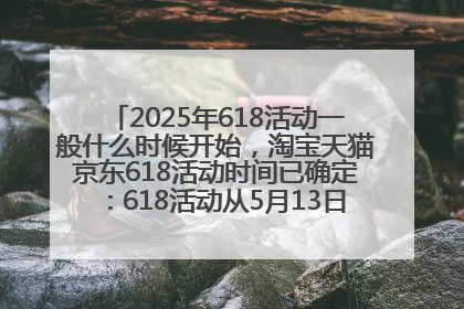 2025年618活动一般什么时候开始，淘宝天猫京东618活动时间已确定：618活动从5月13日开始到6月20日结束