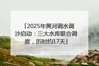 2025年黄河调水调沙启动：三大水库联合调度，历时约17天