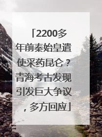 2200多年前秦始皇遣使采药昆仑？青海考古发现引发巨大争议，多方回应