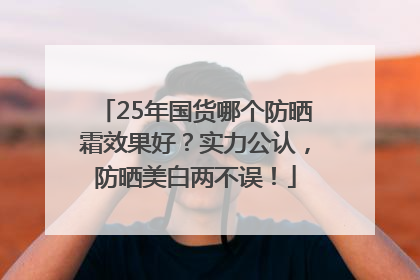 25年国货哪个防晒霜效果好？实力公认，防晒美白两不误！