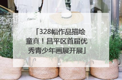 328幅作品描绘童真！昌平区首届优秀青少年画展开展