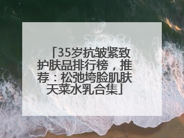 35岁抗皱紧致护肤品排行榜，推荐：松弛垮脸肌肤天菜水乳合集