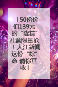 50份价值139元的“隆粽”礼盒限量抢！大江新闻这份“粽”意 请你查收