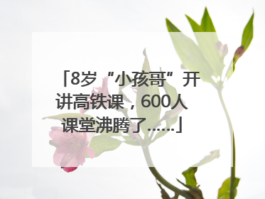 8岁“小孩哥”开讲高铁课，600人课堂沸腾了……