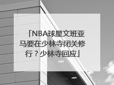 NBA球星文班亚马要在少林寺闭关修行？少林寺回应